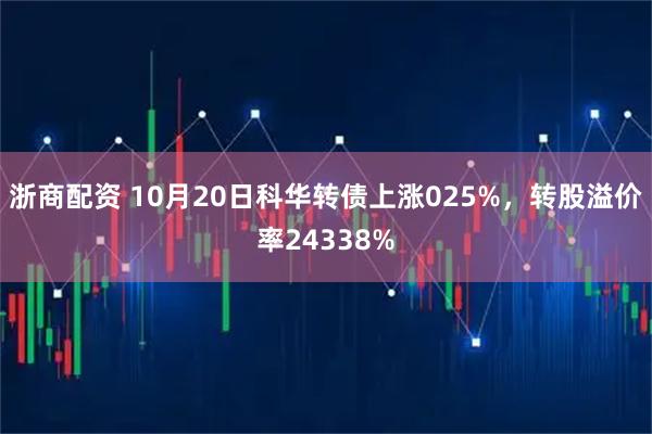 浙商配资 10月20日科华转债上涨025%，转股溢价率24338%