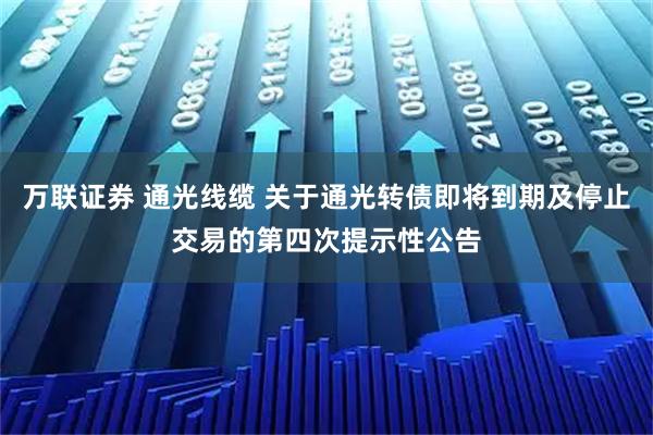 万联证券 通光线缆 关于通光转债即将到期及停止交易的第四次提示性公告