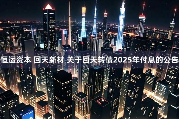 恒运资本 回天新材 关于回天转债2025年付息的公告