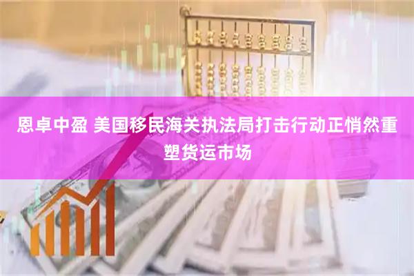 恩卓中盈 美国移民海关执法局打击行动正悄然重塑货运市场