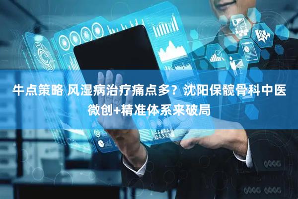 牛点策略 风湿病治疗痛点多？沈阳保髋骨科中医微创+精准体系来破局