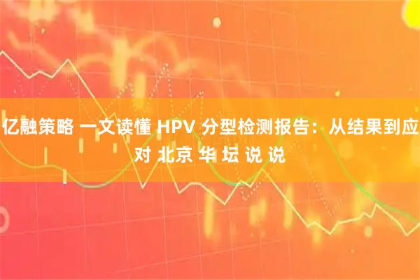 亿融策略 一文读懂 HPV 分型检测报告：从结果到应对 北京 华 坛 说 说