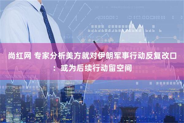 尚红网 专家分析美方就对伊朗军事行动反复改口：或为后续行动留空间