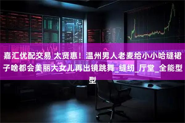 嘉汇优配交易 太贤惠！温州男人老麦给小小哈缝裙子啥都会美丽大女儿再出镜跳舞_缝纫_厅堂_全能型