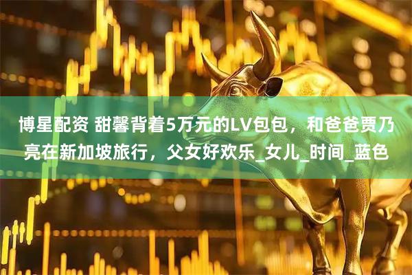 博星配资 甜馨背着5万元的LV包包，和爸爸贾乃亮在新加坡旅行，父女好欢乐_女儿_时间_蓝色
