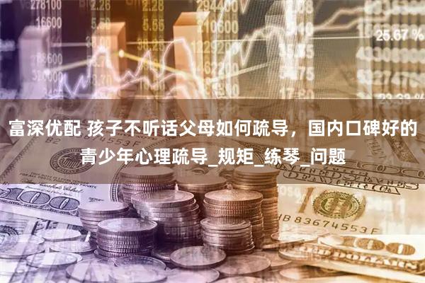 富深优配 孩子不听话父母如何疏导，国内口碑好的青少年心理疏导_规矩_练琴_问题