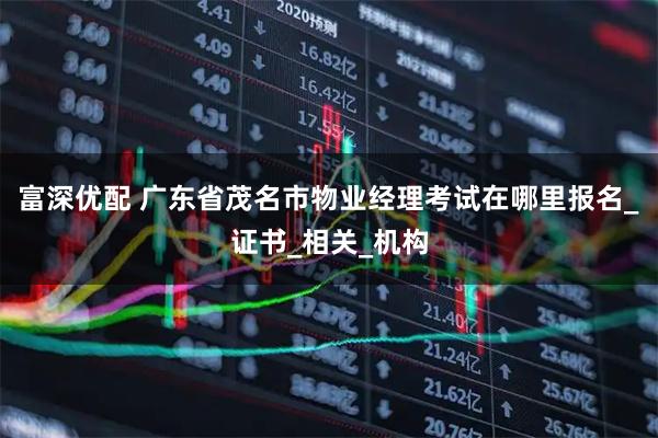 富深优配 广东省茂名市物业经理考试在哪里报名_证书_相关_机构