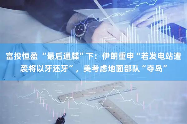 富投恒盈 “最后通牒”下：伊朗重申“若发电站遭袭将以牙还牙”，美考虑地面部队“夺岛”