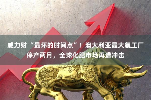 威力财 “最坏的时间点”！澳大利亚最大氨工厂停产两月，全球化肥市场再遭冲击