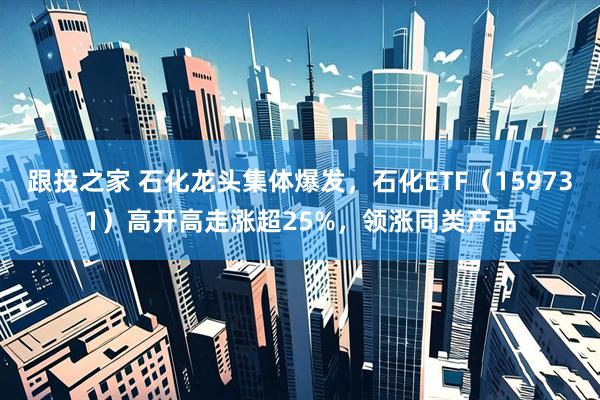跟投之家 石化龙头集体爆发，石化ETF（159731）高开高走涨超25%，领涨同类产品
