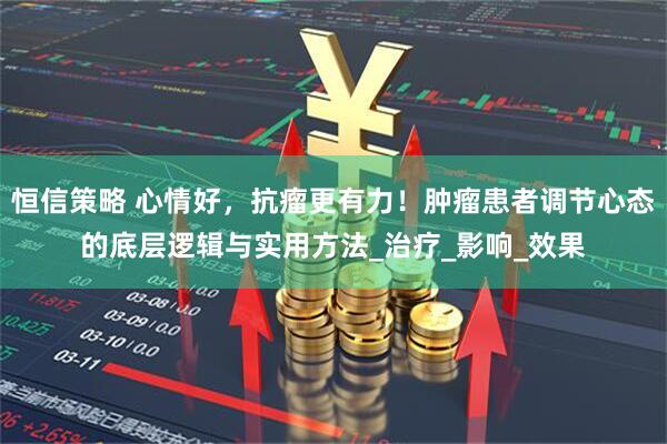 恒信策略 心情好，抗瘤更有力！肿瘤患者调节心态的底层逻辑与实用方法_治疗_影响_效果