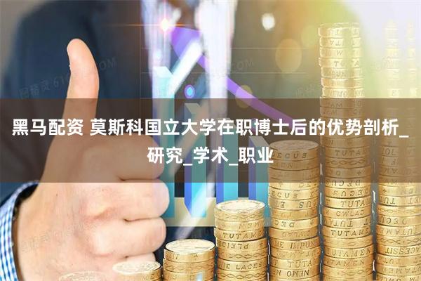 黑马配资 莫斯科国立大学在职博士后的优势剖析_研究_学术_职业