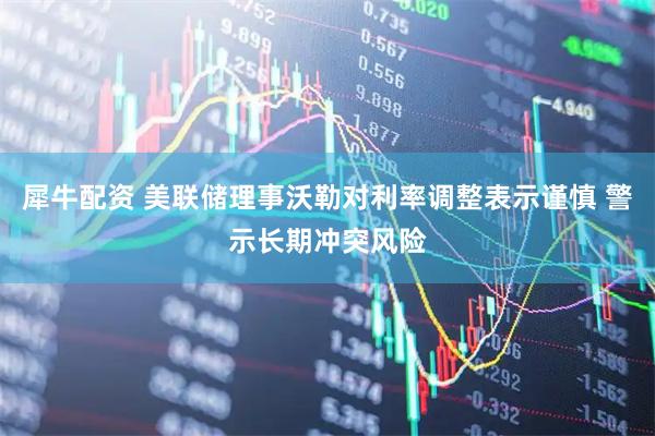 犀牛配资 美联储理事沃勒对利率调整表示谨慎 警示长期冲突风险