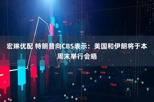 宏琳优配 特朗普向CBS表示：美国和伊朗将于本周末举行会晤