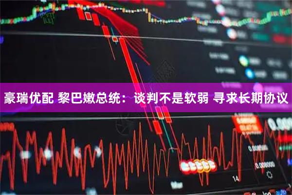 豪瑞优配 黎巴嫩总统：谈判不是软弱 寻求长期协议