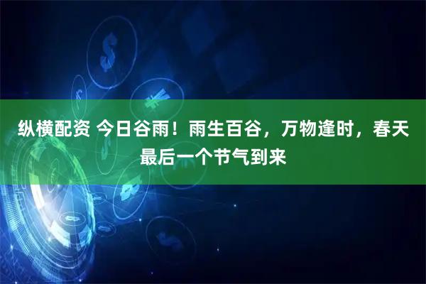 纵横配资 今日谷雨！雨生百谷，万物逢时，春天最后一个节气到来