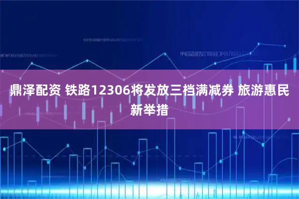 鼎泽配资 铁路12306将发放三档满减券 旅游惠民新举措