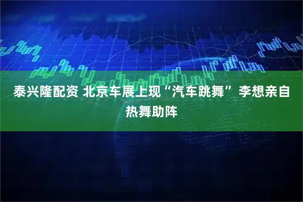泰兴隆配资 北京车展上现“汽车跳舞” 李想亲自热舞助阵